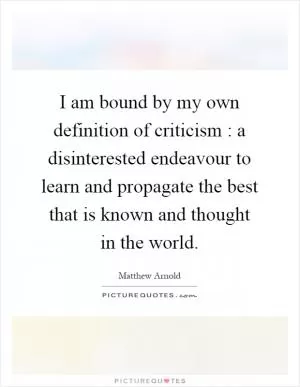 I am bound by my own definition of criticism : a disinterested endeavour to learn and propagate the best that is known and thought in the world Picture Quote #1