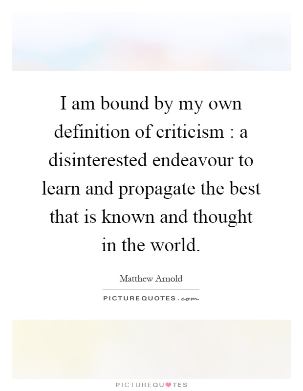 I am bound by my own definition of criticism : a disinterested endeavour to learn and propagate the best that is known and thought in the world Picture Quote #1