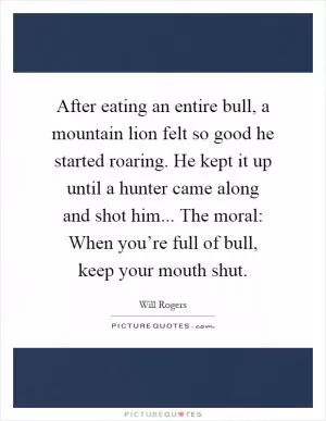 After eating an entire bull, a mountain lion felt so good he started roaring. He kept it up until a hunter came along and shot him... The moral: When you’re full of bull, keep your mouth shut Picture Quote #1