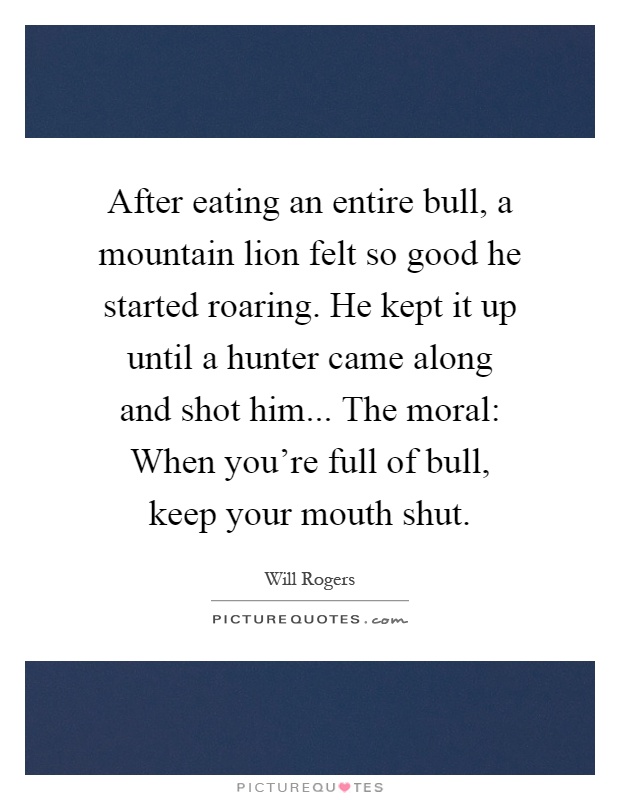 After eating an entire bull, a mountain lion felt so good he started roaring. He kept it up until a hunter came along and shot him... The moral: When you're full of bull, keep your mouth shut Picture Quote #1