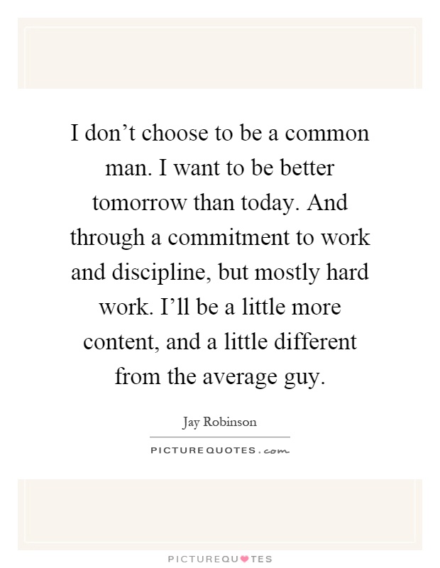I don't choose to be a common man. I want to be better tomorrow than today. And through a commitment to work and discipline, but mostly hard work. I'll be a little more content, and a little different from the average guy Picture Quote #1