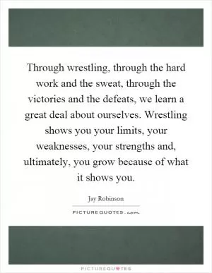 Through wrestling, through the hard work and the sweat, through the victories and the defeats, we learn a great deal about ourselves. Wrestling shows you your limits, your weaknesses, your strengths and, ultimately, you grow because of what it shows you Picture Quote #1