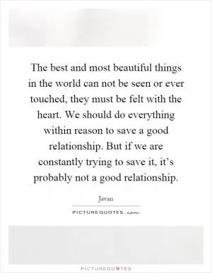 The best and most beautiful things in the world can not be seen or ever touched, they must be felt with the heart. We should do everything within reason to save a good relationship. But if we are constantly trying to save it, it’s probably not a good relationship Picture Quote #1