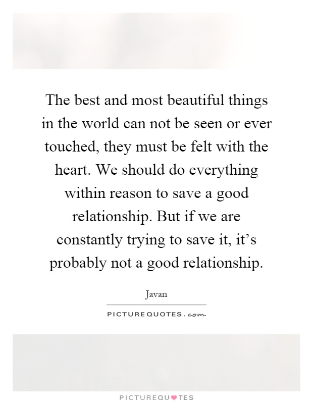 The best and most beautiful things in the world can not be seen or ever touched, they must be felt with the heart. We should do everything within reason to save a good relationship. But if we are constantly trying to save it, it's probably not a good relationship Picture Quote #1