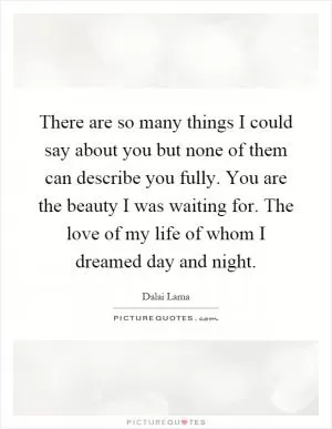 There are so many things I could say about you but none of them can describe you fully. You are the beauty I was waiting for. The love of my life of whom I dreamed day and night Picture Quote #1