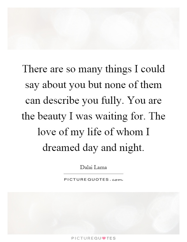 There are so many things I could say about you but none of them can describe you fully. You are the beauty I was waiting for. The love of my life of whom I dreamed day and night Picture Quote #1