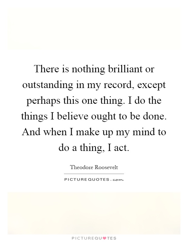 There is nothing brilliant or outstanding in my record, except perhaps this one thing. I do the things I believe ought to be done. And when I make up my mind to do a thing, I act Picture Quote #1