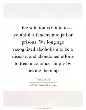 ... the solution is not to toss youthful offenders into jail or prisons. We long ago recognized alcoholism to be a disease, and abondoned efforts to treat alcoholics simply by locking them up Picture Quote #1