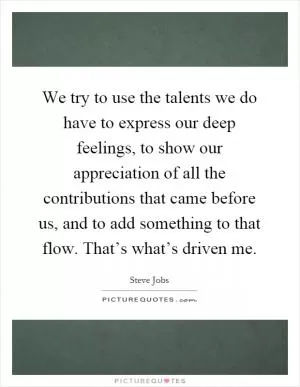 We try to use the talents we do have to express our deep feelings, to show our appreciation of all the contributions that came before us, and to add something to that flow. That’s what’s driven me Picture Quote #1