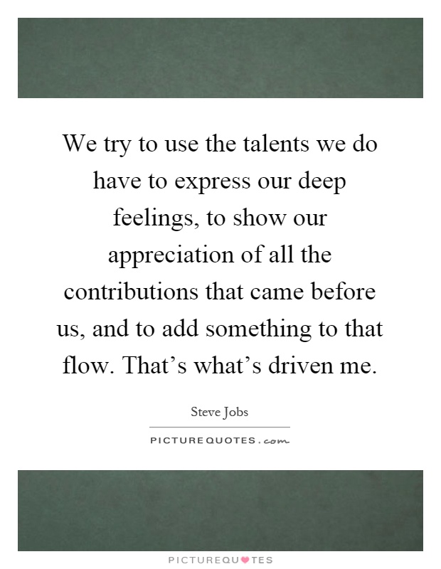 We try to use the talents we do have to express our deep feelings, to show our appreciation of all the contributions that came before us, and to add something to that flow. That's what's driven me Picture Quote #1