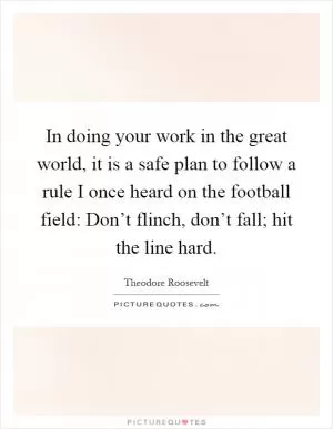 In doing your work in the great world, it is a safe plan to follow a rule I once heard on the football field: Don’t flinch, don’t fall; hit the line hard Picture Quote #1