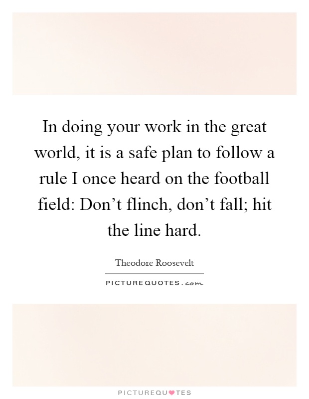 In doing your work in the great world, it is a safe plan to follow a rule I once heard on the football field: Don't flinch, don't fall; hit the line hard Picture Quote #1