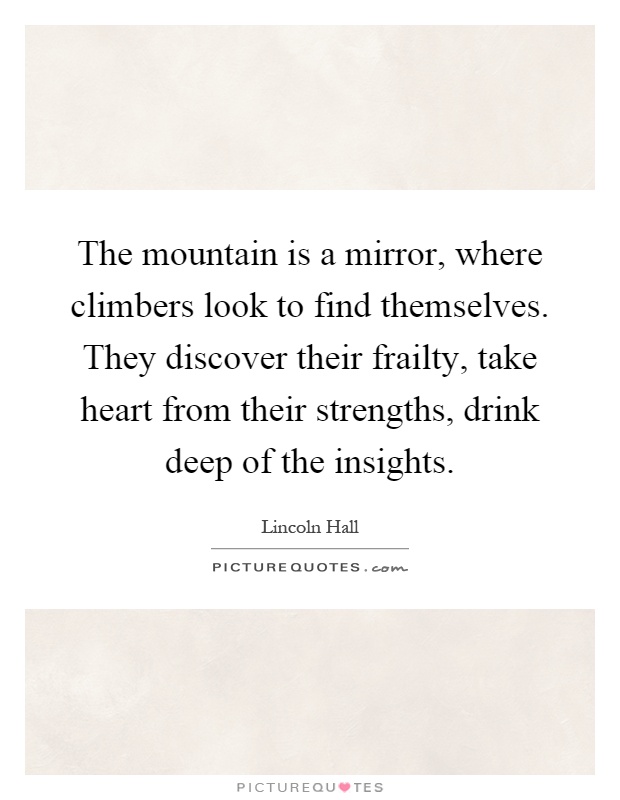 The mountain is a mirror, where climbers look to find themselves. They discover their frailty, take heart from their strengths, drink deep of the insights Picture Quote #1