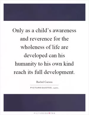 Only as a child’s awareness and reverence for the wholeness of life are developed can his humanity to his own kind reach its full development Picture Quote #1