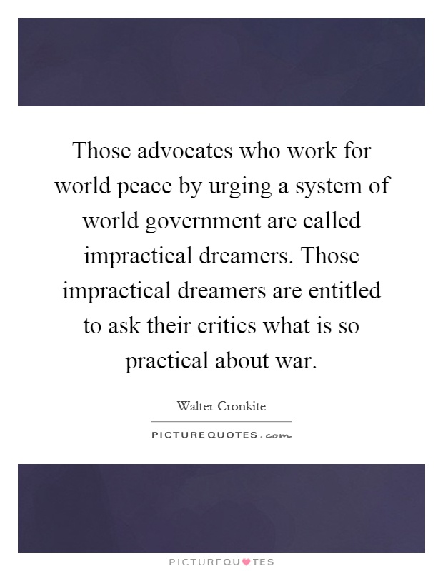 Those advocates who work for world peace by urging a system of world government are called impractical dreamers. Those impractical dreamers are entitled to ask their critics what is so practical about war Picture Quote #1