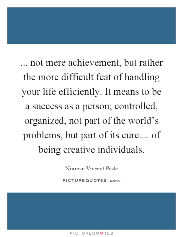 ... not mere achievement, but rather the more difficult feat of handling your life efficiently. It means to be a success as a person; controlled, organized, not part of the world's problems, but part of its cure.... of being creative individuals Picture Quote #1