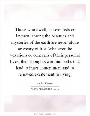 Those who dwell, as scientists or laymen, among the beauties and mysteries of the earth are never alone or weary of life. Whatever the vexations or concerns of their personal lives, their thoughts can find paths that lead to inner contentment and to renewed excitement in living Picture Quote #1