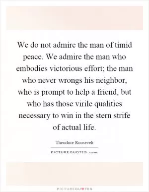We do not admire the man of timid peace. We admire the man who embodies victorious effort; the man who never wrongs his neighbor, who is prompt to help a friend, but who has those virile qualities necessary to win in the stern strife of actual life Picture Quote #1