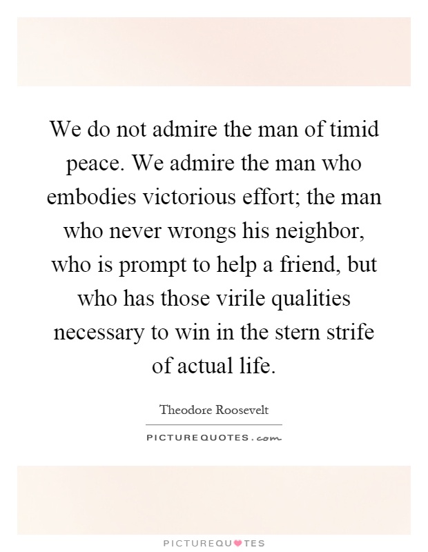 We do not admire the man of timid peace. We admire the man who embodies victorious effort; the man who never wrongs his neighbor, who is prompt to help a friend, but who has those virile qualities necessary to win in the stern strife of actual life Picture Quote #1