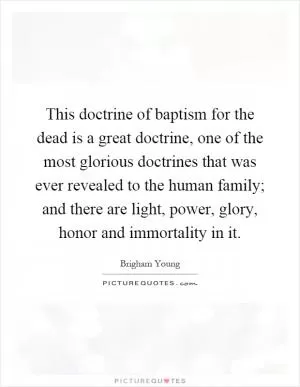 This doctrine of baptism for the dead is a great doctrine, one of the most glorious doctrines that was ever revealed to the human family; and there are light, power, glory, honor and immortality in it Picture Quote #1