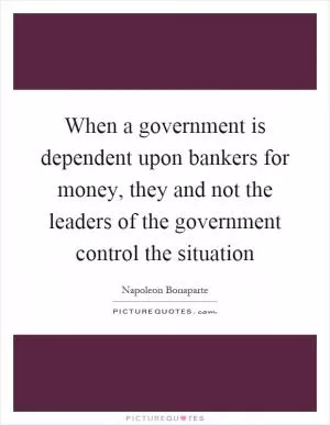 When a government is dependent upon bankers for money, they and not the leaders of the government control the situation Picture Quote #1