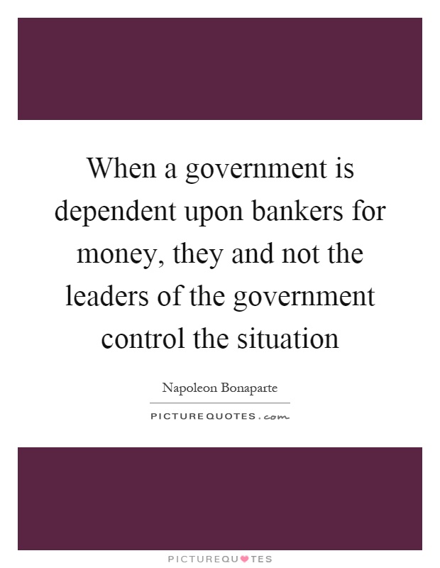 When a government is dependent upon bankers for money, they and not the leaders of the government control the situation Picture Quote #1