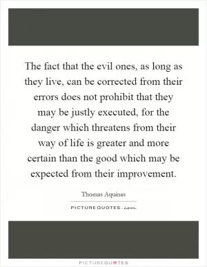 The fact that the evil ones, as long as they live, can be corrected from their errors does not prohibit that they may be justly executed, for the danger which threatens from their way of life is greater and more certain than the good which may be expected from their improvement Picture Quote #1