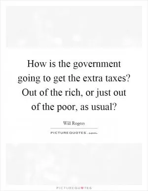 How is the government going to get the extra taxes? Out of the rich, or just out of the poor, as usual? Picture Quote #1