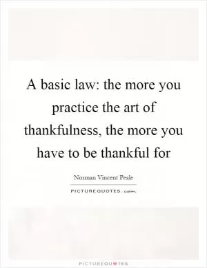 A basic law: the more you practice the art of thankfulness, the more you have to be thankful for Picture Quote #1