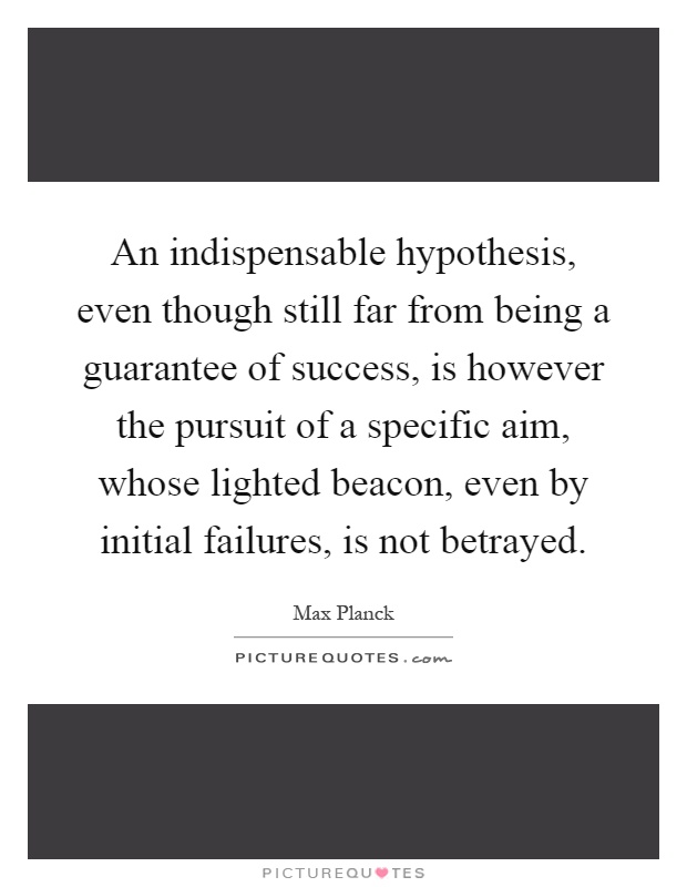 An indispensable hypothesis, even though still far from being a guarantee of success, is however the pursuit of a specific aim, whose lighted beacon, even by initial failures, is not betrayed Picture Quote #1
