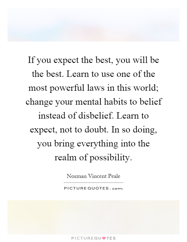 If you expect the best, you will be the best. Learn to use one of the most powerful laws in this world; change your mental habits to belief instead of disbelief. Learn to expect, not to doubt. In so doing, you bring everything into the realm of possibility Picture Quote #1