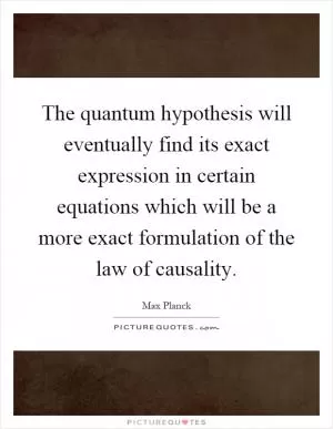 The quantum hypothesis will eventually find its exact expression in certain equations which will be a more exact formulation of the law of causality Picture Quote #1