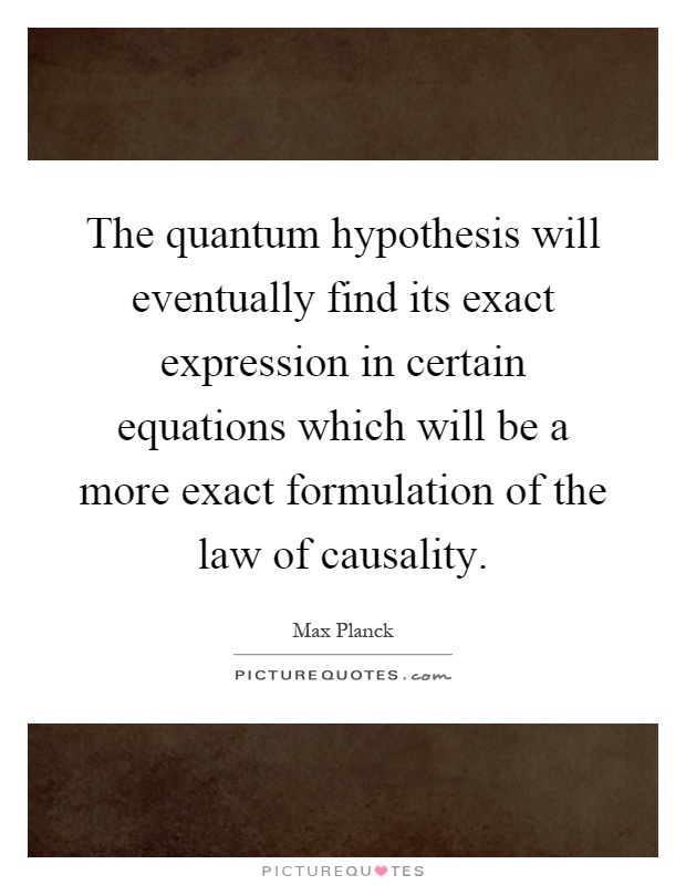 The quantum hypothesis will eventually find its exact expression in certain equations which will be a more exact formulation of the law of causality Picture Quote #1