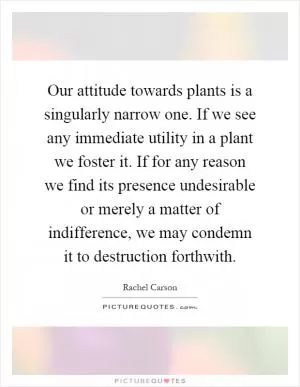 Our attitude towards plants is a singularly narrow one. If we see any immediate utility in a plant we foster it. If for any reason we find its presence undesirable or merely a matter of indifference, we may condemn it to destruction forthwith Picture Quote #1