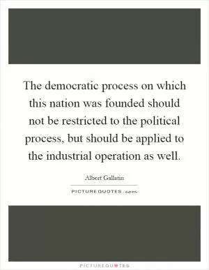 The democratic process on which this nation was founded should not be restricted to the political process, but should be applied to the industrial operation as well Picture Quote #1