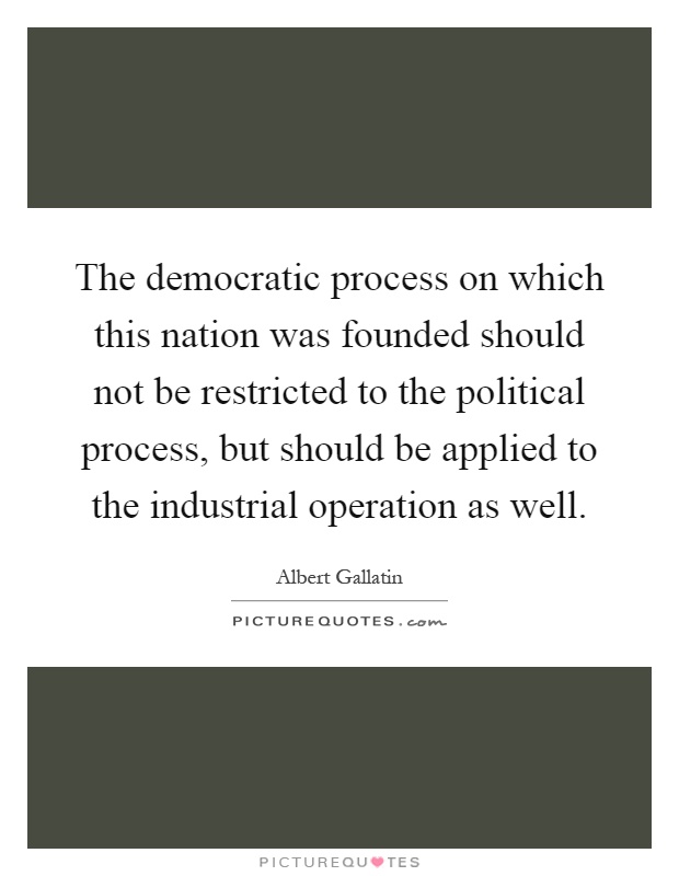The democratic process on which this nation was founded should not be restricted to the political process, but should be applied to the industrial operation as well Picture Quote #1