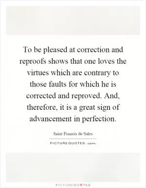 To be pleased at correction and reproofs shows that one loves the virtues which are contrary to those faults for which he is corrected and reproved. And, therefore, it is a great sign of advancement in perfection Picture Quote #1