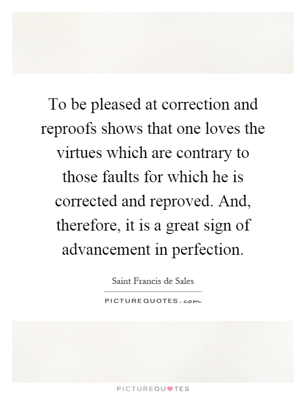 To be pleased at correction and reproofs shows that one loves the virtues which are contrary to those faults for which he is corrected and reproved. And, therefore, it is a great sign of advancement in perfection Picture Quote #1