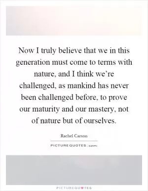 Now I truly believe that we in this generation must come to terms with nature, and I think we’re challenged, as mankind has never been challenged before, to prove our maturity and our mastery, not of nature but of ourselves Picture Quote #1