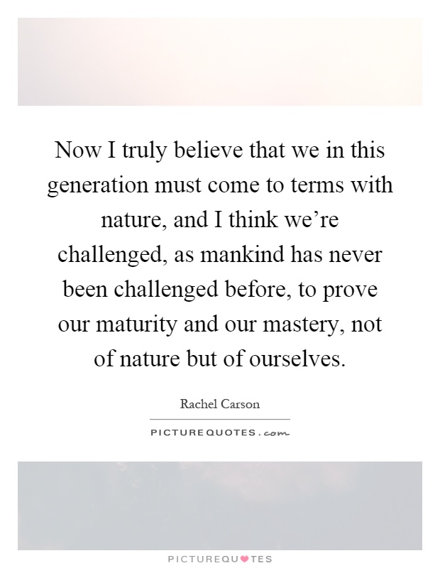 Now I truly believe that we in this generation must come to terms with nature, and I think we're challenged, as mankind has never been challenged before, to prove our maturity and our mastery, not of nature but of ourselves Picture Quote #1