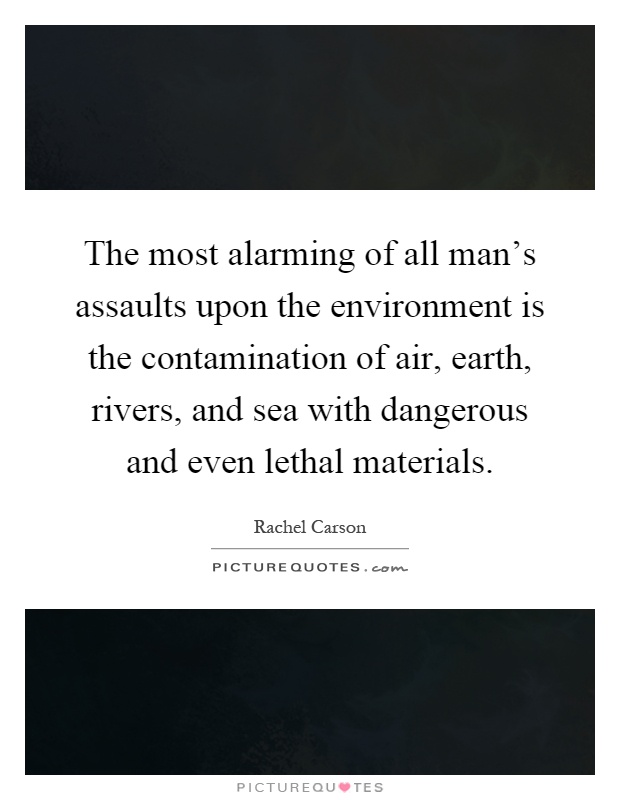 The most alarming of all man's assaults upon the environment is the contamination of air, earth, rivers, and sea with dangerous and even lethal materials Picture Quote #1