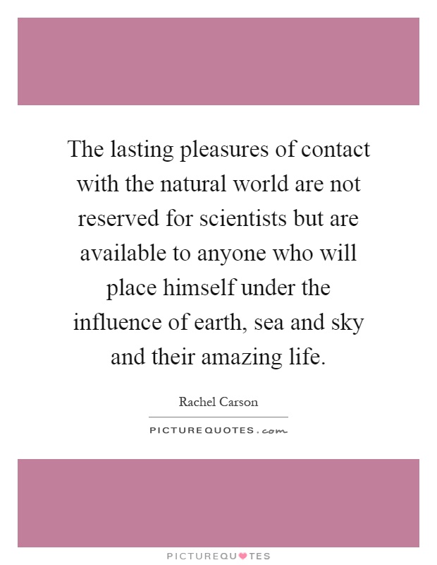 The lasting pleasures of contact with the natural world are not reserved for scientists but are available to anyone who will place himself under the influence of earth, sea and sky and their amazing life Picture Quote #1