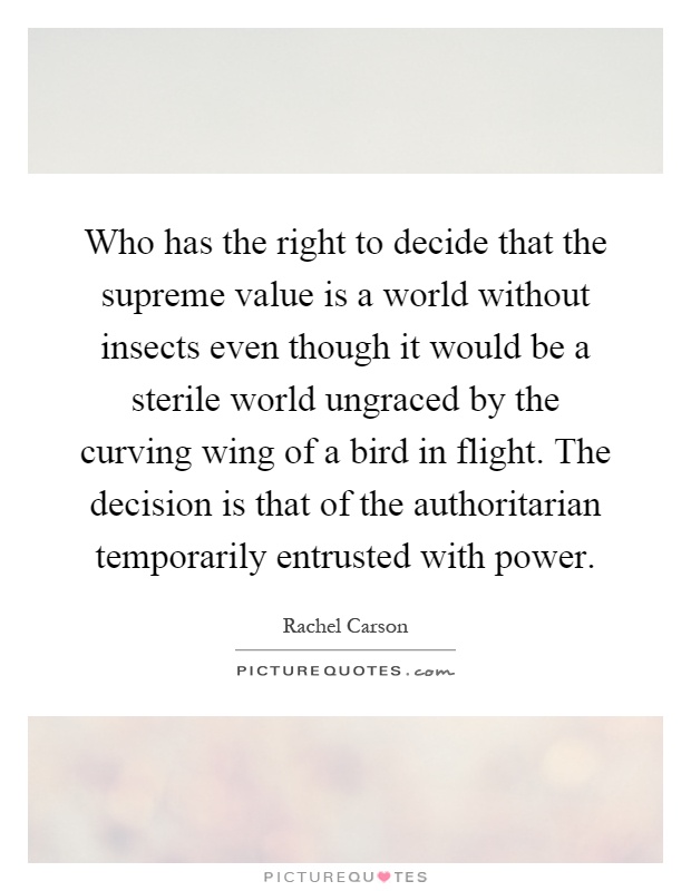 Who has the right to decide that the supreme value is a world without insects even though it would be a sterile world ungraced by the curving wing of a bird in flight. The decision is that of the authoritarian temporarily entrusted with power Picture Quote #1