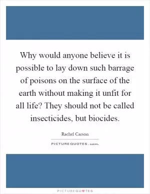 Why would anyone believe it is possible to lay down such barrage of poisons on the surface of the earth without making it unfit for all life? They should not be called insecticides, but biocides Picture Quote #1