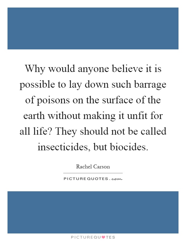 Why would anyone believe it is possible to lay down such barrage of poisons on the surface of the earth without making it unfit for all life? They should not be called insecticides, but biocides Picture Quote #1