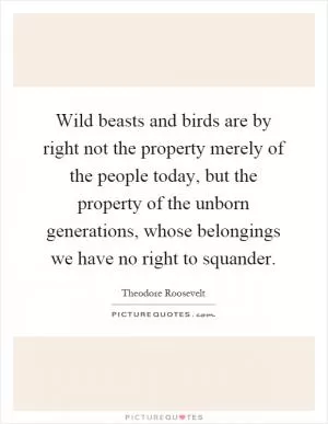 Wild beasts and birds are by right not the property merely of the people today, but the property of the unborn generations, whose belongings we have no right to squander Picture Quote #1