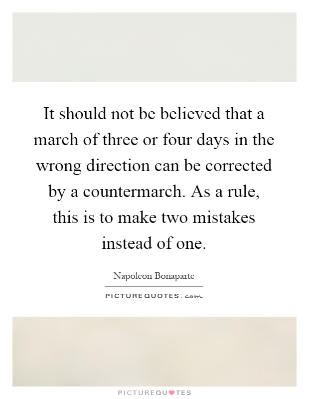 It should not be believed that a march of three or four days in the wrong direction can be corrected by a countermarch. As a rule, this is to make two mistakes instead of one Picture Quote #1