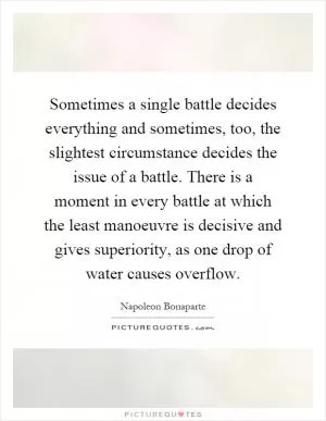 Sometimes a single battle decides everything and sometimes, too, the slightest circumstance decides the issue of a battle. There is a moment in every battle at which the least manoeuvre is decisive and gives superiority, as one drop of water causes overflow Picture Quote #1