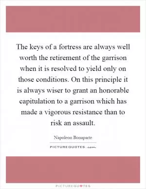 The keys of a fortress are always well worth the retirement of the garrison when it is resolved to yield only on those conditions. On this principle it is always wiser to grant an honorable capitulation to a garrison which has made a vigorous resistance than to risk an assault Picture Quote #1