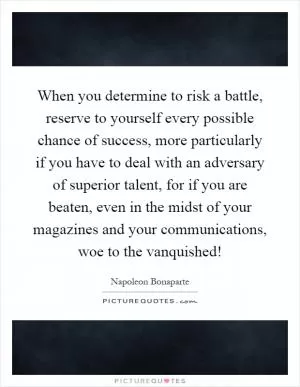 When you determine to risk a battle, reserve to yourself every possible chance of success, more particularly if you have to deal with an adversary of superior talent, for if you are beaten, even in the midst of your magazines and your communications, woe to the vanquished! Picture Quote #1